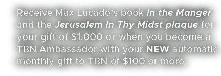 Receive Max Lucado's book In the Manger and the Jerusalem In Thy Midst plaque for your gift of $1,000 or when you become a TBN Ambassador with your NEW automatic monthly gift to TBN of $100 or more.